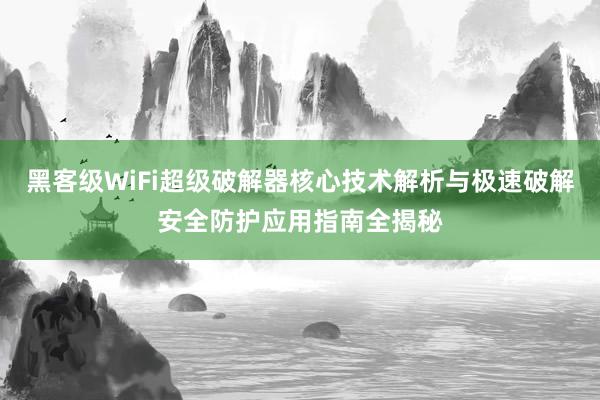黑客级WiFi超级破解器核心技术解析与极速破解安全防护应用指南全揭秘