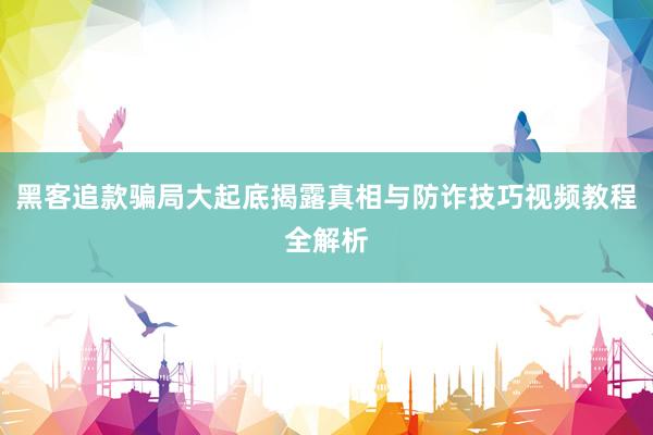 黑客追款骗局大起底揭露真相与防诈技巧视频教程全解析