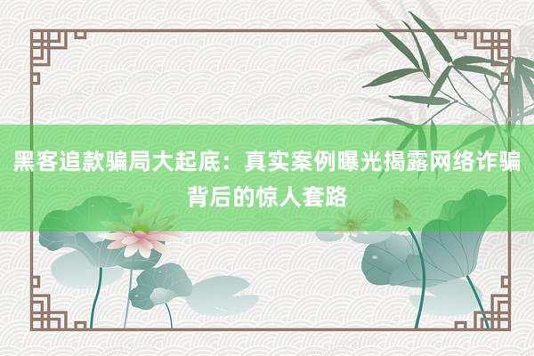 黑客追款骗局大起底:真实案例曝光揭露网络诈骗背后的惊人套路