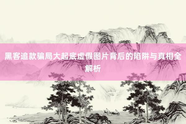 黑客追款骗局大起底虚假图片背后的陷阱与真相全解析