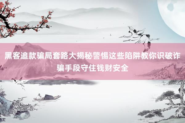 黑客追款骗局套路大揭秘警惕这些陷阱教你识破诈骗手段守住钱财安全