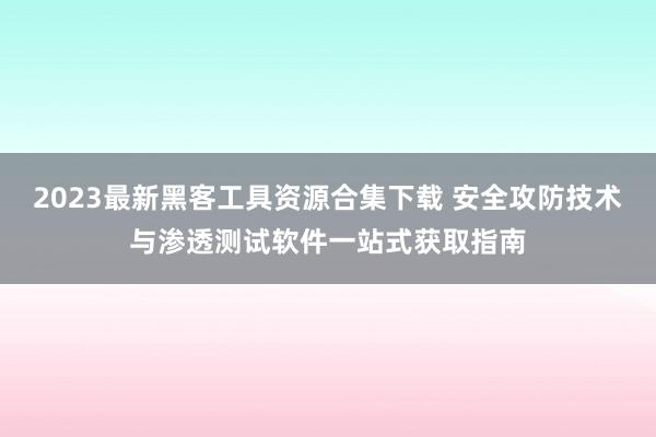 2023最新黑客工具资源合集下载 安全攻防技术与渗透测试软件一站式获取指南