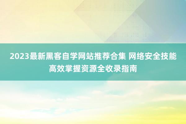 2023最新黑客自学网站推荐合集 网络安全技能高效掌握资源全收录指南