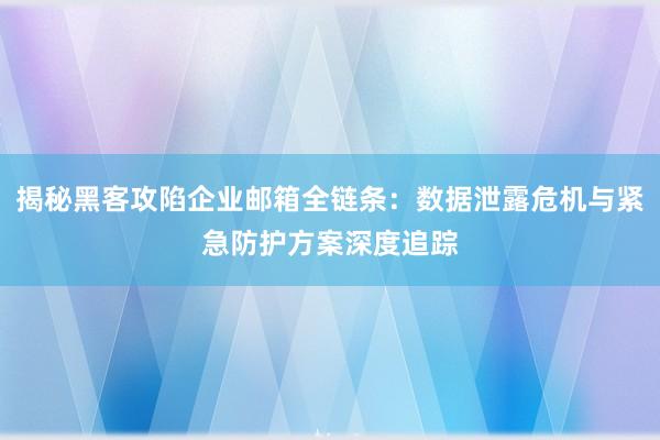 揭秘黑客攻陷企业邮箱全链条：数据泄露危机与紧急防护方案深度追踪