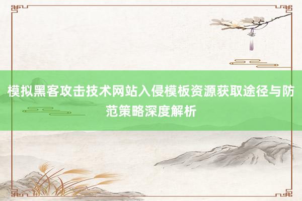 模拟黑客攻击技术网站入侵模板资源获取途径与防范策略深度解析