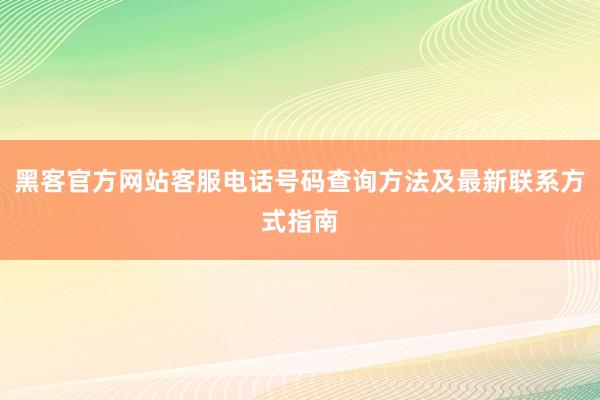 黑客官方网站客服电话号码查询方法及最新联系方式指南