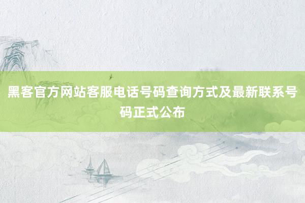 黑客官方网站客服电话号码查询方式及最新联系号码正式公布