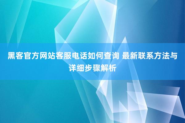 黑客官方网站客服电话如何查询 最新联系方法与详细步骤解析