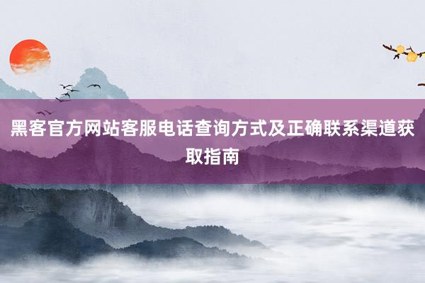 黑客官方网站客服电话查询方式及正确联系渠道获取指南