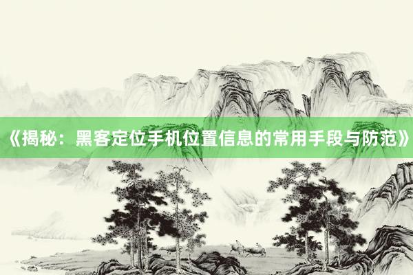《揭秘：黑客定位手机位置信息的常用手段与防范》